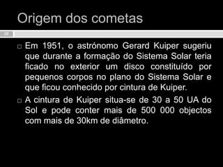 Origem dos cometasEm 1951, o astrónomo GerardKuiper sugeriu que durante a formação do Sistema Solar teria ficado no exterior um disco constituído por pequenos corpos no plano do Sistema Solar e que ficou conhecido por cintura de Kuiper. A cintura de Kuiper situa-se de 30 a 50 UA do Sol e pode conter mais de 500 000 objectos com mais de 30km de diâmetro.22