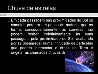 Chuva de estrelasEm cada passagem nas proximidades do Sol os cometas perdem um pouco do material que os forma; consequentemente, os cometas não podem resistir indefinidamente às suas passagens pela proximidade do Sol, acabando por se desagregar numa infinidade de partículas que podem intersectar a órbita da Terra e originar as chamadas chuvas de estrelas.27