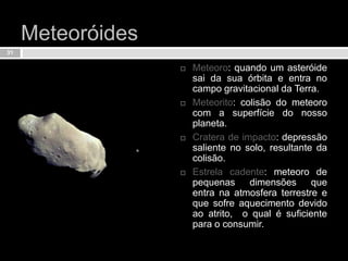 Meteoróides Meteoro: quando um asteróide sai da sua órbita e entra no campo gravitacional da Terra.Meteorito: colisão do meteoro com a superfície do nosso planeta.Cratera de impacto: depressão saliente no solo, resultante da colisão.Estrela cadente: meteoro de pequenas dimensões que entra na atmosfera terrestre e que sofre aquecimento devido ao atrito,  o qual é suficiente para o consumir.31