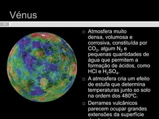 Vénus Atmosfera muito densa, volumosa e corrosiva, constituída por CO2, algum N2 e pequenas quantidades de água que permitem a formação de ácidos, como HCl e H2SO4.A atmosfera cria um efeito de estufa que determina temperaturas junto so solo na ordem dos 480ºC.Derrames vulcânicos parecem ocupar grandes extensões da superfície do planeta.6