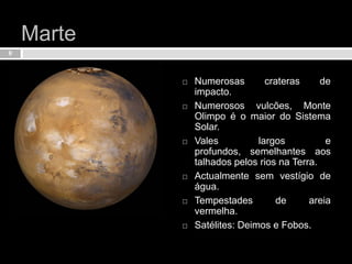Marte Numerosas crateras de impacto.Numerosos vulcões, Monte Olimpo é o maior do Sistema Solar.Vales largos e profundos, semelhantes aos talhados pelos rios na Terra.Actualmente sem vestígio de água.Tempestades de areia vermelha.Satélites: Deimos e Fobos.8