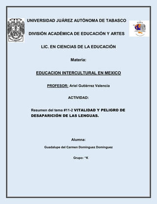 UNIVERSIDAD JUÁREZ AUTÓNOMA DE TABASCO
DIVISIÓN ACADÉMICA DE EDUCACIÓN Y ARTES
LIC. EN CIENCIAS DE LA EDUCACIÓN
Materia:
EDUCACION INTERCULTURAL EN MEXICO
PROFESOR: Ariel Gutiérrez Valencia
ACTIVIDAD:
Resumen del tema #11-2 VITALIDAD Y PELIGRO DE
DESAPARICIÓN DE LAS LENGUAS.
Alumna:
Guadalupe del Carmen Domínguez Domínguez
Grupo: “K
 