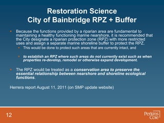 Restoration Science
           City of Bainbridge RPZ + Buffer
    Because the functions provided by a riparian area are fundamental to
     maintaining a healthy functioning marine nearshore, it is recommended that
     the City designate a riparian protection zone (RPZ) with more restricted
     uses and assign a separate marine shoreline buffer to protect the RPZ.
       This would be done to protect such areas that are currently intact, and

       to establish an RPZ where such areas do not currently exist such as when
        properties re-develop, remodel or otherwise expand development.

    The RPZ would be treated as a conservation area to preserve the
     essential relationship between nearshore and shoreline ecological
     functions.

 Herrera report August 11, 2011 (on SMP update website)




12
 