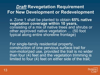 Draft Revegetation Requirement
     For New Development or Redevelopment
      a. Zone 1 shall be planted to obtain 65% native
      vegetation coverage within 10 years,
      consisting of a mix of native trees and shrubs or
      other approved native vegetation … (50 foot
      typical along entire shoreline frontage)

      For single-family residential property,
      construction of one pervious surface trail for
      non-motorized use, provided the trail is no wider
      than four (4) feet and the vegetation trimming is
      limited to four (4) feet on either side of the trail;

13
 