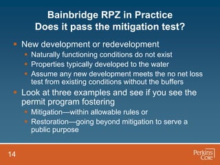 Bainbridge RPZ in Practice
        Does it pass the mitigation test?
  New development or redevelopment
      Naturally functioning conditions do not exist
      Properties typically developed to the water
      Assume any new development meets the no net loss
       test from existing conditions without the buffers
  Look at three examples and see if you see the
   permit program fostering
      Mitigation—within allowable rules or
      Restoration—going beyond mitigation to serve a
       public purpose


14
 