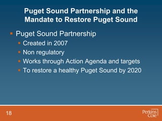 Puget Sound Partnership and the
         Mandate to Restore Puget Sound
  Puget Sound Partnership
        Created in 2007
        Non regulatory
        Works through Action Agenda and targets
        To restore a healthy Puget Sound by 2020




18
 