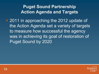 Puget Sound Partnership
         Action Agenda and Targets
  2011 in approaching the 2012 update of
   the Action Agenda set a variety of targets
   to measure how successful the agency
   was in achieving its goal of restoration of
   Puget Sound by 2020




19
 