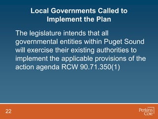 Local Governments Called to
             Implement the Plan
     The legislature intends that all
     governmental entities within Puget Sound
     will exercise their existing authorities to
     implement the applicable provisions of the
     action agenda RCW 90.71.350(1)




22
 