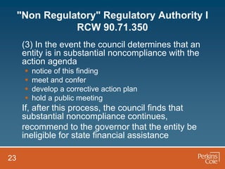 "Non Regulatory" Regulatory Authority I
                RCW 90.71.350
      (3) In the event the council determines that an
      entity is in substantial noncompliance with the
      action agenda
         notice of this finding
         meet and confer
         develop a corrective action plan
         hold a public meeting
      If, after this process, the council finds that
      substantial noncompliance continues,
      recommend to the governor that the entity be
      ineligible for state financial assistance

23
 