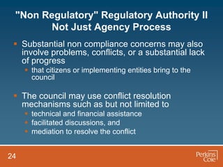 "Non Regulatory" Regulatory Authority II
       Not Just Agency Process
  Substantial non compliance concerns may also
   involve problems, conflicts, or a substantial lack
   of progress
      that citizens or implementing entities bring to the
       council

  The council may use conflict resolution
   mechanisms such as but not limited to
      technical and financial assistance
      facilitated discussions, and
      mediation to resolve the conflict


24
 