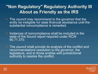 "Non Regulatory" Regulatory Authority III
       About as Friendly as the IRS
  The council may recommend to the governor that the
   entity be ineligible for state financial assistance until the
   substantial noncompliance is remedied.

  Instances of noncompliance shall be included in the
   state of the Sound report required under RCW
   90.71.370.

  The council shall provide its analysis of the conflict and
   recommendations resolution to the governor, the
   legislature, and to those entities with jurisdictional
   authority to resolve the conflict.


25
 