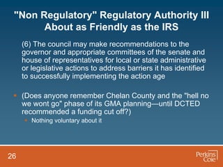 "Non Regulatory" Regulatory Authority III
       About as Friendly as the IRS
     (6) The council may make recommendations to the
     governor and appropriate committees of the senate and
     house of representatives for local or state administrative
     or legislative actions to address barriers it has identified
     to successfully implementing the action age

  (Does anyone remember Chelan County and the "hell no
   we wont go" phase of its GMA planning—until DCTED
   recommended a funding cut off?)
      Nothing voluntary about it




26
 