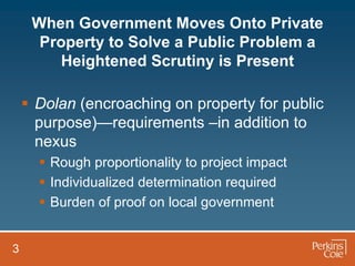 When Government Moves Onto Private
      Property to Solve a Public Problem a
         Heightened Scrutiny is Present

     Dolan (encroaching on property for public
      purpose)—requirements –in addition to
      nexus
       Rough proportionality to project impact
       Individualized determination required
       Burden of proof on local government


3
 