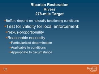 Riparian Restoration
                          Rivers
                     278-mile Target
Buffers depend on naturally functioning conditions
Test for validity for local enforcement:
 Nexus-proportionality
 Reasonable necessity
     Particularized determination
     Applicable to conditions
     Appropriate to circumstance




33
 