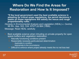 Where Do We Find the Areas for
      Restoration and How Is It Imposed?
   "If the local government used the best available science in
   adopting its critical areas regulations, the permit decisions it
   bases on those regulations will satisfy the nexus and rough
   proportionality rules."
 Honesty in Environmental Analysis and Legislation (HEAL) v. Central,
   96 Wn. App. 522, 534; 979 P.2d 864 (1999).
 Message: Read HEAL carefully

  Best available science when intruding on private property for open
   space buffers and vegetation restoration
      Naturally functioning conditions present
      Reasonable necessity-particularized determination
          Applicable to condition
          Appropriate to the circumstance
      Difficult to enforce where project already meets the no net loss test


37
 