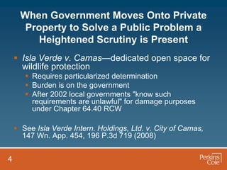 When Government Moves Onto Private
      Property to Solve a Public Problem a
         Heightened Scrutiny is Present
     Isla Verde v. Camas—dedicated open space for
      wildlife protection
        Requires particularized determination
        Burden is on the government
        After 2002 local governments "know such
         requirements are unlawful" for damage purposes
         under Chapter 64.40 RCW

     See Isla Verde Intern. Holdings, Ltd. v. City of Camas,
      147 Wn. App. 454, 196 P.3d 719 (2008)


4
 