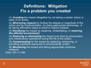 Definitions: Mitigation
                 Fix a problem you created
      (1) Avoiding the impact altogether by not taking a certain action or
      parts of an action;
      (2) Minimizing impacts by limiting the degree or magnitude of the
      action and its implementation, by using appropriate technology, or
      by taking affirmative steps to avoid or reduce impacts;
      (3) Rectifying the impact by repairing, rehabilitating, or restoring
      the affected environment;
      (4) Reducing or eliminating the impact over time by preservation
      and maintenance operations during the life of the action;
      (5) Compensating for the impact by replacing, enhancing, or
      providing substitute resources or environments; and/or
      (6) Monitoring the impact and taking appropriate corrective
      measure
    WAC 197-11-768



5
 