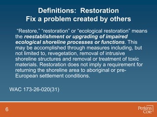 Definitions: Restoration
          Fix a problem created by others
       “Restore,” “restoration” or “ecological restoration” means
      the reestablishment or upgrading of impaired
      ecological shoreline processes or functions. This
      may be accomplished through measures including, but
      not limited to, revegetation, removal of intrusive
      shoreline structures and removal or treatment of toxic
      materials. Restoration does not imply a requirement for
      returning the shoreline area to aboriginal or pre-
      European settlement conditions.

    WAC 173-26-020(31)


6
 