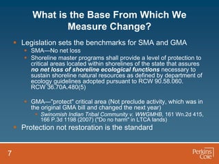 What is the Base From Which We
                 Measure Change?
     Legislation sets the benchmarks for SMA and GMA
        SMA—No net loss
        Shoreline master programs shall provide a level of protection to
         critical areas located within shorelines of the state that assures
         no net loss of shoreline ecological functions necessary to
         sustain shoreline natural resources as defined by department of
         ecology guidelines adopted pursuant to RCW 90.58.060.
         RCW 36.70A.480(5)

        GMA—"protect" critical area (Not preclude activity, which was in
         the original GMA bill and changed the next year)
            Swinomish Indian Tribal Community v. WWGMHB, 161 Wn.2d 415,
             166 P.3d 1198 (2007) ("Do no harm" in LTCA lands)
     Protection not restoration is the standard


7
 