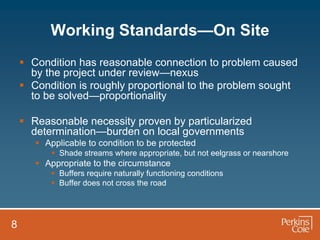 Working Standards—On Site
     Condition has reasonable connection to problem caused
      by the project under review—nexus
     Condition is roughly proportional to the problem sought
      to be solved—proportionality

     Reasonable necessity proven by particularized
      determination—burden on local governments
        Applicable to condition to be protected
            Shade streams where appropriate, but not eelgrass or nearshore
        Appropriate to the circumstance
            Buffers require naturally functioning conditions
            Buffer does not cross the road




8
 