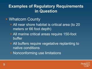 Examples of Regulatory Requirements
                 in Question
     Whatcom County
       All near shore habitat is critical area (to 20
        meters or 66 foot depth)
       All marine critical areas require 150-foot
        buffer
       All buffers require vegetative replanting to
        native conditions
       Nonconforming use limitations


9
 