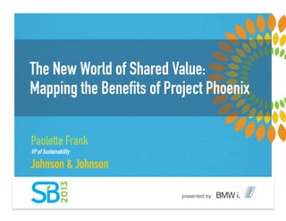The New World of Shared Value:
Mapping the Benefits of Project Phoenix
Paulette Frank
VP of Sustainability
Johnson & Johnson
 