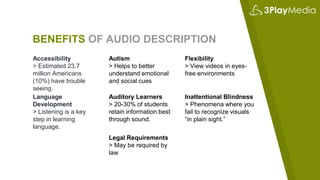 BENEFITS OF AUDIO DESCRIPTION
Accessibility
> Estimated 23.7
million Americans
(10%) have trouble
seeing.
Autism
> Helps to better
understand emotional
and social cues
Flexibility
> View videos in eyes-
free environments
Language
Development
> Listening is a key
step in learning
language.
Auditory Learners
> 20-30% of students
retain information best
through sound.
Inattentional Blindness
> Phenomena where you
fail to recognize visuals
“in plain sight.”
Legal Requirements
> May be required by
law
 