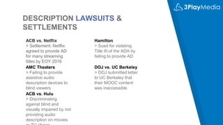 DESCRIPTION LAWSUITS &
SETTLEMENTS
ACB vs. Netflix
> Settlement: Netflix
agreed to provide AD
for many streaming
titles by EOY 2016
AMC Theaters
> Failing to provide
assistive audio
description devices to
blind viewers
Hamilton
> Sued for violating
Title III of the ADA by
failing to provide AD
DOJ vs. UC Berkeley
> DOJ submitted letter
to UC Berkeley that
their MOOC content
was inaccessible
ACB vs. Hulu
> Discriminating
against blind and
visually impaired by not
providing audio
description on movies
 
