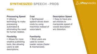 SYNTHESIZED SPEECH - PROS
Processing Speed
> Utilizing
technology to make
processing
automated &
eliminating the need
for human retakes.
Cost
> Synthesized
speech drives down
costs by using
machines instead of
voice talent.
Description Speed
> Easy to have pre-
set choices to
manipulate speed of
voiced description
w/o distortion.
PROS
Flexibility
> Allows for more
creative publishing
tools, like allowing
users to edit
descriptions.
Familiarity
> Blind users are
used to screen
reader voices (faster
& mechanized).
 