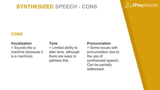 SYNTHESIZED SPEECH - CONS
Vocalization
> Sounds like a
machine (because it
is a machine).
Tone
> Limited ability to
alter tone, although
there are ways to
address this.
Pronunciation
> Some issues with
pronunciation due to
the use of
synthesized speech.
Can be partially
addressed.
CONS
 