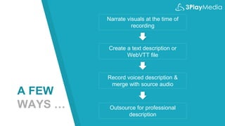 A FEW
WAYS …
Narrate visuals at the time of
recording
Create a text description or
WebVTT file
Record voiced description &
merge with source audio
Outsource for professional
description
 
