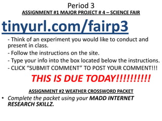 Period 3ASSIGNMENT #1 MAJOR PROJECT # 4 – SCIENCE FAIRtinyurl.com/fairp3	- Think of an experiment you would like to conduct and present in class.	- Follow the instructions on the site. 	- Type your info into the box located below the instructions.- CLICK “SUBMIT COMMENT” TO POST YOUR COMMENT!!!            THIS IS DUE TODAY!!!!!!!!!!ASSIGNMENT #2 WEATHER CROSSWORD PACKETComplete the packet using your MADD INTERNET RESEARCH SKILLZ.