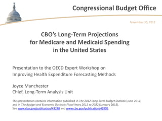 Congressional Budget Office
                                                                                        November 30, 2012



                 CBO’s Long-Term Projections
             for Medicare and Medicaid Spending
                     in the United States

Presentation to the OECD Expert Workshop on
Improving Health Expenditure Forecasting Methods

Joyce Manchester
Chief, Long-Term Analysis Unit
This presentation contains information published in The 2012 Long-Term Budget Outlook (June 2012)
and in The Budget and Economic Outlook: Fiscal Years 2012 to 2022 (January 2012).
See www.cbo.gov/publication/43288 and www.cbo.gov/publication/42905.
 