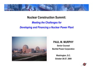 Nuclear Construction Summit:
          Meeting the Challenges for
Developing and Financing a Nuclear Power Plant




                            PAUL M. MURPHY
                                Senior Counsel
                           Bechtel Power Corporation


                               Washington, D.C.
                              October 26-27, 2009


                                                       1
 