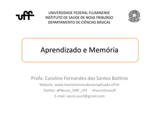 Aprendizado e Memória
UNIVERSIDADE FEDERAL FLUMINENSE
INSTITUTO DE SAUDE DE NOVA FRIBURGO
DEPARTAMENTO DE CIÊNCIAS BÁSICAS
Profa. Caroline Fernandes dos Santos Bottino
Website: www.neurocienciasdescomplicada.uff.br
Twitter: @Neuro_ISNF_UFF #neuroticosuff
E-mail: neuro.punf@gmail.com
 