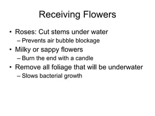 Receiving Flowers Roses: Cut stems under water Prevents air bubble blockage Milky or sappy flowers Burn the end with a candle Remove all foliage that will be underwater Slows bacterial growth 