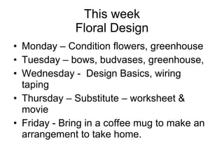 This week Floral Design Monday – Condition flowers, greenhouse Tuesday – bows, budvases, greenhouse,  Wednesday -  Design Basics, wiring taping Thursday – Substitute – worksheet & movie Friday - Bring in a coffee mug to make an arrangement to take home. 