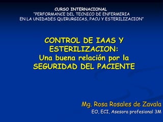 CURSO INTERNACIONAL
      “PERFORMANCE DEL TECNICO DE ENFERMERIA
EN LA UNIDADES QUIRURGICAS, PACU Y ESTERILIZACION”




       CONTROL DE IAAS Y
        ESTERILIZACION:
      Una buena relación por la
     SEGURIDAD DEL PACIENTE




                        Mg. Rosa Rosales de Zavala
                            EO, ECI, Asesora profesional 3M
 