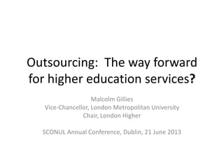 Outsourcing: The way forward
for higher education services?
Malcolm Gillies
Vice-Chancellor, London Metropolitan University
Chair, London Higher
SCONUL Annual Conference, Dublin, 21 June 2013
 