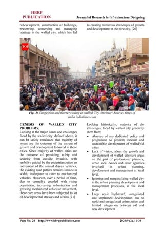 Journal of Research in Infrastructure Designing
Page No. 20 http://www.hbrppublication.com 2026:9 (2), 11-30
redevelopment, construction of buildings,
preserving, conserving and managing
heritage in the walled city, which has led
to creating numerous challenges of growth
and development in the core city. [20]
Fig. 4: Congestion and Overcrowding In walled City Amritsar; Source; times of
india.indiatimes.com
GENESIS OF WALLED CITY
PROBLEMS;
Looking at the major issues and challenges
faced by the walled city ,defined above, it
can be safely concluded that majority of
issues are the outcome of the pattern of
growth and development followed in these
cities. Since majority of walled cities are
the outcome of providing safety and
security from outside invasion, with
mobility guided by the pedestrianization or
movement of the animal driven vehicles,
the existing road pattern remains limited in
width, inadequate to cater to mechanized
vehicles. However, over a period of time,
due to centrality coupled with rising
population, increasing urbanization and
growing mechanized vehicular movement,
these core areas have been subjected to lot
of developmental stresses and strains.[21]
Looking historically, majority of the
challenges, faced by walled city generally
stem from;
 Absence of any dedicated policy and
programme to promote rational and
sustainable development of walled/old
cities
 Lack of vision, about the growth and
development of walled city/core areas
on the part of professional planners,
urban local bodies and other agencies
involved in urban planning,
development and management at local
level.
 Ignoring and marginalizing walled city
in the urban planning development and
management processes, at the local
level.
 Large scale haphazard, unregulated
and unplanned development, due to
rapid and unregulated urbanization and
limited integration between old and
new development
 