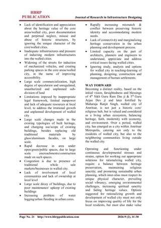 Journal of Research in Infrastructure Designing
Page No. 21 http://www.hbrppublication.com 2026:9 (2), 11-30
 Lack of identification and appreciation
about the heritage value of the core
areas/walled city, poor documentation
and perpetual neglect, misuse and
abuse of historic structures, by
ignoring the unique character of the
core/walled cities.
 Inadequate infrastructures and pressure
of inducting modern infrastructures
into the walled cities.
 Widening of the streets for induction
of mechanized vehicles, and creating
parking spaces in the core areas/walled
city, in the name of improving
accessibility.
 Large scale commercialization, high
degree of speculation and unregulated,
unauthorized and unplanned sub-
division of land
 Limitations imposed by inappropriate
legal framework, limited manpower
and lack of adequate resources at local
level, to address the irrational growth
and unplanned development of walled
city
 Large scale changes made in the
existing typologies of built heritage,
and changing use/scope of existing
buildings, besides replacing old
traditional materials by
glass/aluminum facades, on large
scale.
 Rapid decrease in area under
open/green/public spaces, due to large
scale encroachments/construction
made on such spaces.
 Congestion is due to presence of
traditional whole sale
markets/businesses in walled city.
 Lack of involvement of local
communities and lack of ownership at
local level
 Large scale decay of buildings, due to
poor maintenance/ upkeep of existing
buildings
 Increasing problem of water
logging/urban flooding in urban cores.
 Rapidly increasing mismatch &
conflict between preserving historic
identity and accommodating modern
needs.
 Lack of connectivity and marginalizing
heritage conservation in the urban
planning and development process.
 Limited capacity on the part of
architects, planners and engineers to
understand, appreciate and address
critical issues facing walled cities.
 Ignoring study, analysis and options
for walled city in teaching-learning of
planning, designing, construction and
management of human settlements.
WAY FORWARD
Becoming a distinct reality, based on the
initial vision, farsightedness and blessings
of 4th
Sikh Guru Ram Das ji & 5th
Guru
Arjan Dev ji and later fortified by
Maharaja Ranjit Singh, walled city of
Amritsar, is not just a historic core/
religious hub, but is valued and considered
as a living urban ecosystem, balancing
heritage, faith, modernity with economy,
and environment. Over a period, walled
city, has emerged as a city within Amritsar
Metropolis, catering not only to the
residents of walled city, but also to the
neighboring communities living outside
the walled city.
Operating and functioning under
continuous developmental stresses and
strains, option for working out appropriate
solutions for rationalizing walled city,
require a balance between heritage
preservation, maintaining religious
sanctity, and promoting sustainable urban
planning, which inter-alias must respect its
unique physical character, prevailing
social vibrancy, emerging environmental
challenges, increasing spiritual sanctity
and fading heritage values. Options
suggested for rationalizing growth and
development of walled city must not only
focus on improving quality of life for the
local residents, but must also make value
 