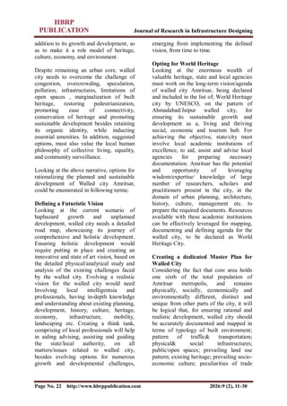 Journal of Research in Infrastructure Designing
Page No. 22 http://www.hbrppublication.com 2026:9 (2), 11-30
addition to its growth and development, so
as to make it a role model of heritage,
culture, economy, and environment.
Despite remaining an urban core, walled
city needs to overcome the challenge of
congestion, overcrowding, speculation,
pollution, infrastructures, limitations of
open spaces , marginalization of built
heritage, restoring pedestrianization,
promoting ease of connectivity,
conservation of heritage and promoting
sustainable development besides retaining
its organic identity, while inducting
essential amenities. In addition, suggested
options, must also value the local human
philosophy of collective living, equality,
and community surveillance.
Looking at the above narrative, options for
rationalizing the planned and sustainable
development of Walled city Amritsar,
could be enumerated in following terms;
Defining a Futuristic Vision
Looking at the current scenario of
haphazard growth and unplanned
development, walled city needs a detailed
road map, showcasing its journey of
comprehensive and holistic development.
Ensuring holistic development would
require putting in place and creating an
innovative and state of art vision, based on
the detailed physical/analytical study and
analysis of the existing challenges faced
by the walled city. Evolving a realistic
vision for the walled city would need
Involving local intelligentsia and
professionals, having in-depth knowledge
and understanding about existing planning,
development, history, culture, heritage,
economy, infrastructure, mobility,
landscaping etc. Creating a think tank,
comprising of local professionals will help
in aiding advising, assisting and guiding
the state/local authority, on all
matters/issues related to walled city,
besides evolving options for numerous
growth and developmental challenges,
emerging from implementing the defined
vision, from time to time.
Opting for World Heritage
Looking at the enormous wealth of
valuable heritage, state and local agencies
must work on the long-term vision/agenda
of walled city Amritsar, being declared
and included in the list of; World Heritage
city by UNESCO, on the pattern of
Ahmadabad/Jaipur walled city, for
ensuring its sustainable growth and
development as a, living and thriving
social, economic and tourism hub. For
achieving the objective, state/city must
involve local academic institutions of
excellence, to aid, assist and advise local
agencies for preparing necessary
documentation. Amritsar has the potential
and opportunity of leveraging
wisdom/expertise/ knowledge of large
number of researchers, scholars and
practitioners present in the city, in the
domain of urban planning, architecture,
history, culture, management etc. to
prepare the required documents. Resources
available with these academic institutions
can be effectively leveraged for mapping,
documenting and defining agenda for the
walled city, to be declared as World
Heritage City.
Creating a dedicated Master Plan for
Walled City
Considering the fact that core area holds
one sixth of the total population of
Amritsar metropolis, and remains
physically, socially, economically and
environmentally different, distinct and
unique from other parts of the city, it will
be logical that, for ensuring rational and
realistic development, walled city should
be accurately documented and mapped in
terms of typology of built environment;
pattern of traffic& transportation;
physical& social infrastructures;
public/open spaces; prevailing land use
pattern; existing heritage; prevailing socio-
economic culture; peculiarities of trade
 