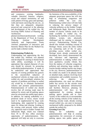 Journal of Research in Infrastructure Designing
Page No. 23 http://www.hbrppublication.com 2026:9 (2), 11-30
and commerce; existing landmarks;
valuable historical features; religious,
social and cultural institutions; art and
craft; pattern of living; gates and openings;
walls and moats encircling the city etc., so
that they are adequately integrated,
preserved and conserved in the planning
and development of the walled city. By
involving GRPG School of Planning and
Architecture and
planners/architects/professionals working
in the Department of Town & Country
Planning, Amritsar Development
Authority and Improvement Trusts
Amritsar, preparation of innovative and
futuristic Master Plan for the Walled City
can be made a distinct reality.
Pedestrianizing Walled city
Understanding and appreciating the fact
that walled city, Amritsar, was planned
and developed for catering to human based
walk- ability, accordingly it will be
appropriate that original character of core
area should be restored, by promoting
walk-ability/pedestrianization. It needs to
be understood and appreciated that
majority of existing problems has genesis
in the uncontrolled induction of
mechanized vehicles on large scale, in the
walled city and accordingly solutions for
majority of problems prevailing in walled
city would be, to eliminate mechanized
vehicles and promote pedestrianization.
Pedestrianization of walled city should
involve that all existing roads must be
replaced by streets and all parking spaces
must be converted into public/open spaces.
In addition, for making walkability as a
preferred mode of travel, streets would
need to be supplemented by large scale
landscaping, duly supported by creating
space for sitting and relaxing. Looking at
the existing road network within walled
city, approach road to Golden Temple and
Jallianwala Bagh, which was widened
from 30 to 60 feet, offers enormous
opportunity of pedestrianization. This
approach will help not only to overcome
the limitation of the non-availability of the
adequate green/open spaces but will also
help in eliminating congestion and
pollution within the core city.
Pedestrianizing walled cities will also help
in reducing the adverse impact of
vehicular pollution on the Golden Temple
and Jallianwala Bagh. However, limited
number of electric vehicles needs to be
made available in walled city, for
facilitating the mobility of senior citizens,
children, women, sick, physically
challenged and for catering to emergent
services. Pedestrianizing Walled City
should also include extending concept of
Heritage- Street, across the entire walled
city connecting each of the 12 gates,
providing access within walled city.
Heritage street, already constructed and
developed, have clearly demonstrated the
role, relevance and importance of
pedestrianization in making walled cities
more qualitative, socially vibrant, free
from the malaise of vehicular congestion,
pollution and attracting large number of
tourists besides making tourists stay longer
in the city. However, pedestrianization of
the walled city needs to be phased, based
on detailed study, analysis involving local
communities and available resources. For
achieving the objective of
pedestrianization, city must run efficient
public bus service on the circular road,
supported by appropriate infrastructures
and facilities However, planning for
pedestrianization will have to be
supplemented by creating adequate
parking spaces outside and in close
vicinity of the walled city to accommodate
all the existing vehicles of the walled city.
Widening circular roads, already existing
around walled city, can cater to increased
mechanized traffic, proposed to be shifted
outside the walled city.
Greening Core City
Opting for walkability and
pedestrianization will help in creating
opportunities for conversion of existing
parking spaces into public spaces and
 