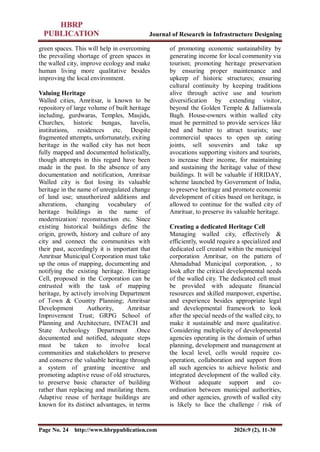 Journal of Research in Infrastructure Designing
Page No. 24 http://www.hbrppublication.com 2026:9 (2), 11-30
green spaces. This will help in overcoming
the prevailing shortage of green spaces in
the walled city, improve ecology and make
human living more qualitative besides
improving the local environment.
Valuing Heritage
Walled cities, Amritsar, is known to be
repository of large volume of built heritage
including, gurdwaras, Temples, Masjids,
Churches, historic bungas, havelis,
institutions, residences etc. Despite
fragmented attempts, unfortunately, exiting
heritage in the walled city has not been
fully mapped and documented holistically,
though attempts in this regard have been
made in the past. In the absence of any
documentation and notification, Amritsar
Walled city is fast losing its valuable
heritage in the name of unregulated change
of land use; unauthorized additions and
alterations, changing vocabulary of
heritage buildings in the name of
modernization/ reconstruction etc. Since
existing historical buildings define the
origin, growth, history and culture of any
city and connect the communities with
their past, accordingly it is important that
Amritsar Municipal Corporation must take
up the onus of mapping, documenting and
notifying the existing heritage. Heritage
Cell, proposed in the Corporation can be
entrusted with the task of mapping
heritage, by actively involving Department
of Town & Country Planning; Amritsar
Development Authority, Amritsar
Improvement Trust; GRPG School of
Planning and Architecture, INTACH and
State Archeology Department .Once
documented and notified, adequate steps
must be taken to involve local
communities and stakeholders to preserve
and conserve the valuable heritage through
a system of granting incentive and
promoting adaptive reuse of old structures,
to preserve basic character of building
rather than replacing and mutilating them.
Adaptive reuse of heritage buildings are
known for its distinct advantages, in terms
of promoting economic sustainability by
generating income for local community via
tourism; promoting heritage preservation
by ensuring proper maintenance and
upkeep of historic structures; ensuring
cultural continuity by keeping traditions
alive through active use and tourism
diversification by extending visitor,
beyond the Golden Temple & Jallianwala
Bagh. House-owners within walled city
must be permitted to provide services like
bed and butter to attract tourists; use
commercial spaces to open up eating
joints, sell souvenirs and take up
avocations supporting visitors and tourists,
to increase their income, for maintaining
and sustaining the heritage value of these
buildings. It will be valuable if HRIDAY,
scheme launched by Government of India,
to preserve heritage and promote economic
development of cities based on heritage, is
allowed to continue for the walled city of
Amritsar, to preserve its valuable heritage.
Creating a dedicated Heritage Cell
Managing walled city, effectively &
efficiently, would require a specialized and
dedicated cell created within the municipal
corporation Amritsar, on the pattern of
Ahmadabad Municipal corporation, , to
look after the critical developmental needs
of the walled city. The dedicated cell must
be provided with adequate financial
resources and skilled manpower, expertise,
and experience besides appropriate legal
and developmental framework to look
after the special needs of the walled city, to
make it sustainable and more qualitative.
Considering multiplicity of developmental
agencies operating in the domain of urban
planning, development and management at
the local level, cells would require co-
operation, collaboration and support from
all such agencies to achieve holistic and
integrated development of the walled city.
Without adequate support and co-
ordination between municipal authorities,
and other agencies, growth of walled city
is likely to face the challenge / risk of
 