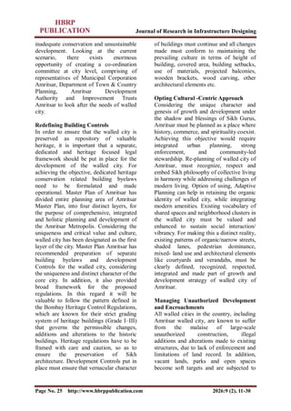 Journal of Research in Infrastructure Designing
Page No. 25 http://www.hbrppublication.com 2026:9 (2), 11-30
inadequate conservation and unsustainable
development. Looking at the current
scenario, there exists enormous
opportunity of creating a co-ordination
committee at city level, comprising of
representatives of Municipal Corporation
Amritsar, Department of Town & Country
Planning, Amritsar Development
Authority and Improvement Trusts
Amritsar to look after the needs of walled
city.
Redefining Building Controls
In order to ensure that the walled city is
preserved as repository of valuable
heritage, it is important that a separate,
dedicated and heritage focused legal
framework should be put in place for the
development of the walled city. For
achieving the objective, dedicated heritage
conservation related building byelaws
need to be formulated and made
operational. Master Plan of Amritsar has
divided entire planning area of Amritsar
Master Plan, into four distinct layers, for
the purpose of comprehensive, integrated
and holistic planning and development of
the Amritsar Metropolis. Considering the
uniqueness and critical value and culture,
walled city has been designated as the first
layer of the city. Master Plan Amritsar has
recommended preparation of separate
building byelaws and development
Controls for the walled city, considering
the uniqueness and distinct character of the
core city. In addition, it also provided
broad framework for the proposed
regulations. In this regard it will be
valuable to follow the pattern defined in
the Bombay Heritage Control Regulations,
which are known for their strict grading
system of heritage buildings (Grade I–III)
that governs the permissible changes,
additions and alterations to the historic
buildings. Heritage regulations have to be
framed with care and caution, so as to
ensure the preservation of Sikh
architecture. Development Controls put in
place must ensure that vernacular character
of buildings must continue and all changes
made must conform to maintaining the
prevailing culture in terms of height of
building, covered area, building setbacks,
use of materials, projected balconies,
wooden brackets, wood carving, other
architectural elements etc.
Opting Cultural -Centric Approach
Considering the unique character and
genesis of growth and development under
the shadow and blessings of Sikh Gurus,
Amritsar must be planned as a place where
history, commerce, and spirituality coexist.
Achieving this objective would require
integrated urban planning, strong
enforcement, and community-led
stewardship. Re-planning of walled city of
Amritsar, must recognize, respect and
embed Sikh philosophy of collective living
in harmony while addressing challenges of
modern living. Option of using, Adaptive
Planning can help in retaining the organic
identity of walled city, while integrating
modern amenities. Existing vocabulary of
shared spaces and neighborhood clusters in
the walled city must be valued and
enhanced to sustain social interaction/
vibrancy. For making this a distinct reality,
existing patterns of organic/narrow streets,
shaded lanes, pedestrian dominance,
mixed- land use and architectural elements
like courtyards and verandahs, must be
clearly defined, recognized, respected,
integrated and made part of growth and
development strategy of walled city of
Amritsar.
Managing Unauthorized Development
and Encroachments
All walled cities in the country, including
Amritsar walled city, are known to suffer
from the malaise of large-scale
unauthorized construction, illegal
additions and alterations made to existing
structures, due to lack of enforcement and
limitations of land record. In addition,
vacant lands, parks and open spaces
become soft targets and are subjected to
 