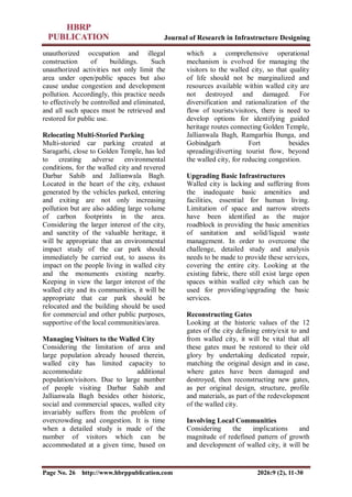 Journal of Research in Infrastructure Designing
Page No. 26 http://www.hbrppublication.com 2026:9 (2), 11-30
unauthorized occupation and illegal
construction of buildings. Such
unauthorized activities not only limit the
area under open/public spaces but also
cause undue congestion and development
pollution. Accordingly, this practice needs
to effectively be controlled and eliminated,
and all such spaces must be retrieved and
restored for public use.
Relocating Multi-Storied Parking
Multi-storied car parking created at
Saragarhi, close to Golden Temple, has led
to creating adverse environmental
conditions, for the walled city and revered
Darbar Sahib and Jallianwala Bagh.
Located in the heart of the city, exhaust
generated by the vehicles parked, entering
and exiting are not only increasing
pollution but are also adding large volume
of carbon footprints in the area.
Considering the larger interest of the city,
and sanctity of the valuable heritage, it
will be appropriate that an environmental
impact study of the car park should
immediately be carried out, to assess its
impact on the people living in walled city
and the monuments existing nearby.
Keeping in view the larger interest of the
walled city and its communities, it will be
appropriate that car park should be
relocated and the building should be used
for commercial and other public purposes,
supportive of the local communities/area.
Managing Visitors to the Walled City
Considering the limitation of area and
large population already housed therein,
walled city has limited capacity to
accommodate additional
population/visitors. Due to large number
of people visiting Darbar Sahib and
Jallianwala Bagh besides other historic,
social and commercial spaces, walled city
invariably suffers from the problem of
overcrowding and congestion. It is time
when a detailed study is made of the
number of visitors which can be
accommodated at a given time, based on
which a comprehensive operational
mechanism is evolved for managing the
visitors to the walled city, so that quality
of life should not be marginalized and
resources available within walled city are
not destroyed and damaged. For
diversification and rationalization of the
flow of tourists/visitors, there is need to
develop options for identifying guided
heritage routes connecting Golden Temple,
Jallianwala Bagh, Ramgarhia Bunga, and
Gobindgarh Fort besides
spreading/diverting tourist flow, beyond
the walled city, for reducing congestion.
Upgrading Basic Infrastructures
Walled city is lacking and suffering from
the inadequate basic amenities and
facilities, essential for human living.
Limitation of space and narrow streets
have been identified as the major
roadblock in providing the basic amenities
of sanitation and solid/liquid waste
management. In order to overcome the
challenge, detailed study and analysis
needs to be made to provide these services,
covering the entire city. Looking at the
existing fabric, there still exist large open
spaces within walled city which can be
used for providing/upgrading the basic
services.
Reconstructing Gates
Looking at the historic values of the 12
gates of the city defining entry/exit to and
from walled city, it will be vital that all
these gates must be restored to their old
glory by undertaking dedicated repair,
matching the original design and in case,
where gates have been damaged and
destroyed, then reconstructing new gates,
as per original design, structure, profile
and materials, as part of the redevelopment
of the walled city.
Involving Local Communities
Considering the implications and
magnitude of redefined pattern of growth
and development of walled city, it will be
 