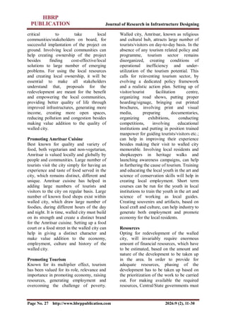 Journal of Research in Infrastructure Designing
Page No. 27 http://www.hbrppublication.com 2026:9 (2), 11-30
critical to take local
communities/stakeholders on board, for
successful implantation of the project on
ground. Involving local communities can
help creating ownership of the project
besides finding cost-effective/local
solutions to large number of emerging
problems. For using the local resources
and creating local ownership, it will be
essential to make all stakeholders
understand that, proposals for the
redevelopment are meant for the benefit
and empowering the local communities,
providing better quality of life through
improved infrastructures, generating more
income, creating more open spaces,
reducing pollution and congestion besides
making value addition to the quality of
walled city.
Promoting Amritsar Cuisine
Best known for quality and variety of
food, both vegetarian and non-vegetarian,
Amritsar is valued locally and globally by
people and communities. Large number of
tourists visit the city simply for having an
experience and taste of food served in the
city, which remains distinct, different and
unique. Amritsar cuisine has helped in
adding large numbers of tourists and
visitors to the city on regular basis. Large
number of known food shops exist within
walled city, which draw large number of
foodies, during different hours of the day
and night. It is time, walled city must build
on its strength and create a distinct brand
for the Amritsar cuisine. Setting up a food
court or a food street in the walled city can
help in giving a distinct character and
make value addition to the economy,
employment, culture and history of the
walled city.
Promoting Tourism
Known for its multiplier effect, tourism
has been valued for its role, relevance and
importance in promoting economy, raising
resources, generating employment and
overcoming the challenge of poverty.
Walled city, Amritsar, known as religious
and cultural hub, attracts large number of
tourists/visitors on day-to-day basis. In the
absence of any tourism related policy and
programme, tourism sector remains
disorganized, creating conditions of
operational inefficiency and under-
utilization of the tourism potential. This
calls for reinventing tourism sector, by
evolving a dedicated policy framework
and a realistic action plan. Setting up of
visitor/tourist facilitation centre,
organizing road shows, putting proper
hoarding/signage, bringing out printed
brochures, involving print and visual
media, preparing documentaries,
organizing exhibitions, conducting
competitions, involving educational
institutions and putting in position trained
manpower for guiding tourists/visitors etc.;
can help in improving their experience
besides making their visit to walled city
memorable. Involving local residents and
shopkeepers in heritage walks and
launching awareness campaigns, can help
in furthering the cause of tourism. Training
and educating the local youth in the art and
science of conservation skills will help in
creating local employment. Short term
courses can be run for the youth in local
institutions to train the youth in the art and
science of working as local guides.
Creating souvenirs and artifacts, based on
local craft and culture, can help industry to
generate both employment and promote
economy for the local residents.
Resources
Opting for redevelopment of the walled
city, will invariably require enormous
amount of financial resources, which have
to be estimated, based on the amount and
nature of the development to be taken up
in the area. In order to provide for
adequate resources, phasing of the
development has to be taken up based on
the prioritization of the work to be carried
out. For making available the required
resources, Central/State governments must
 