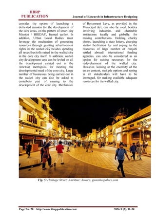 Journal of Research in Infrastructure Designing
Page No. 28 http://www.hbrppublication.com 2026:9 (2), 11-30
consider the option of launching a
dedicated mission for the development of
the core areas, on the pattern of smart city
Mission / HRIDAY, framed earlier. In
addition, Urban Local Bodies must
leverage the mechanism of generating
resources through granting advertisement
rights in the walled city besides spending
all taxes/fees/tolls raised in the walled city
in the core city itself. In addition, walled
city development cess can be levied on all
the development carried out in the
Amritsar metropolis for meeting the
developmental need of the core city. Large
number of businesses being carried out in
the walled city can also be asked to
contribute part of earning to the
development of the core city. Mechanism
of Betterment Levy, as provided in the
Municipal Act, can also be used, besides
involving industries and charitable
institutions locally and globally, for
making contributions. Holding charity
shows, launching a state lottery, charging
visitor facilitation fee and roping in the
resources of large number of Punjabi
settled abroad/ international funding
agencies, can also be considered as an
option for raising resources for the
redevelopment of the walled city.
However, looking at the enormity of the
entire context, multiple options and roping
in all stakeholders will have to be
leveraged, for making available adequate
resources for the walled city.
Fig. 5: Heritage Street; Amritsar; Source; ganeshaspalace.com
 