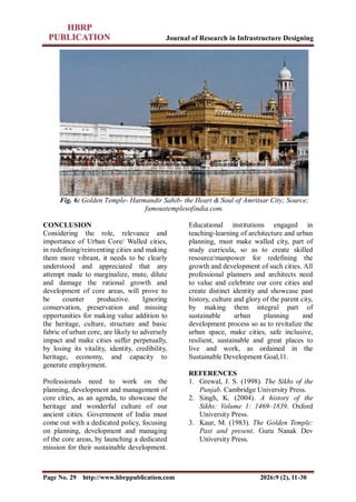 Journal of Research in Infrastructure Designing
Page No. 29 http://www.hbrppublication.com 2026:9 (2), 11-30
Fig. 6: Golden Temple- Harmandir Sahib- the Heart & Soul of Amritsar City; Source;
famoustemplesofindia.com.
CONCLUSION
Considering the role, relevance and
importance of Urban Core/ Walled cities,
in redefining/reinventing cities and making
them more vibrant, it needs to be clearly
understood and appreciated that any
attempt made to marginalize, mute, dilute
and damage the rational growth and
development of core areas, will prove to
be counter productive. Ignoring
conservation, preservation and missing
opportunities for making value addition to
the heritage, culture, structure and basic
fabric of urban core, are likely to adversely
impact and make cities suffer perpetually,
by losing its vitality, identity, credibility,
heritage, economy, and capacity to
generate employment.
Professionals need to work on the
planning, development and management of
core cities, as an agenda, to showcase the
heritage and wonderful culture of our
ancient cities. Government of India must
come out with a dedicated policy, focusing
on planning, development and managing
of the core areas, by launching a dedicated
mission for their sustainable development.
Educational institutions engaged in
teaching-learning of architecture and urban
planning, must make walled city, part of
study curricula, so as to create skilled
resource/manpower for redefining the
growth and development of such cities. All
professional planners and architects need
to value and celebrate our core cities and
create distinct identity and showcase past
history, culture and glory of the parent city,
by making them integral part of
sustainable urban planning and
development process so as to revitalize the
urban space, make cities, safe inclusive,
resilient, sustainable and great places to
live and work, as ordained in the
Sustainable Development Goal,11.
REFERENCES
1. Grewal, J. S. (1998). The Sikhs of the
Punjab. Cambridge University Press.
2. Singh, K. (2004). A history of the
Sikhs: Volume 1: 1469–1839. Oxford
University Press.
3. Kaur, M. (1983). The Golden Temple:
Past and present. Guru Nanak Dev
University Press.
 