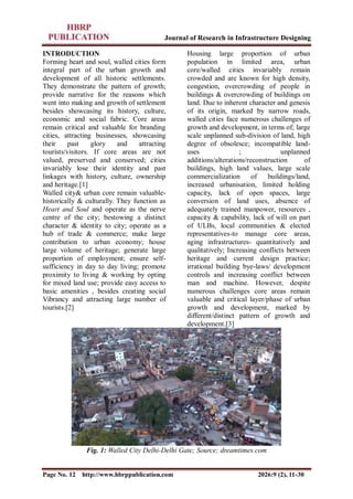 Journal of Research in Infrastructure Designing
Page No. 12 http://www.hbrppublication.com 2026:9 (2), 11-30
INTRODUCTION
Forming heart and soul, walled cities form
integral part of the urban growth and
development of all historic settlements.
They demonstrate the pattern of growth;
provide narrative for the reasons which
went into making and growth of settlement
besides showcasing its history, culture,
economic and social fabric. Core areas
remain critical and valuable for branding
cities, attracting businesses, showcasing
their past glory and attracting
tourists/visitors. If core areas are not
valued, preserved and conserved; cities
invariably lose their identity and past
linkages with history, culture, ownership
and heritage.[1]
Walled city& urban core remain valuable-
historically & culturally. They function as
Heart and Soul and operate as the nerve
centre of the city; bestowing a distinct
character & identity to city; operate as a
hub of trade & commerce; make large
contribution to urban economy; house
large volume of heritage; generate large
proportion of employment; ensure self-
sufficiency in day to day living; promote
proximity to living & working by opting
for mixed land use; provide easy access to
basic amenities , besides creating social
Vibrancy and attracting large number of
tourists.[2]
Housing large proportion of urban
population in limited area, urban
core/walled cities invariably remain
crowded and are known for high density,
congestion, overcrowding of people in
buildings & overcrowding of buildings on
land. Due to inherent character and genesis
of its origin, marked by narrow roads,
walled cities face numerous challenges of
growth and development, in terms of; large
scale unplanned sub-division of land, high
degree of obsolesce; incompatible land-
uses ; unplanned
additions/alterations/reconstruction of
buildings, high land values, large scale
commercialization of buildings/land,
increased urbanisation, limited holding
capacity, lack of open spaces, large
conversion of land uses, absence of
adequately trained manpower, resources ,
capacity & capability, lack of will on part
of ULBs, local communities & elected
representatives-to manage core areas,
aging infrastructures- quantitatively and
qualitatively; Increasing conflicts between
heritage and current design practice;
irrational building bye-laws/ development
controls and increasing conflict between
man and machine. However, despite
numerous challenges core areas remain
valuable and critical layer/phase of urban
growth and development, marked by
different/distinct pattern of growth and
development.[3]
Fig. 1: Walled City Delhi-Delhi Gate; Source; dreamtimes.com
 